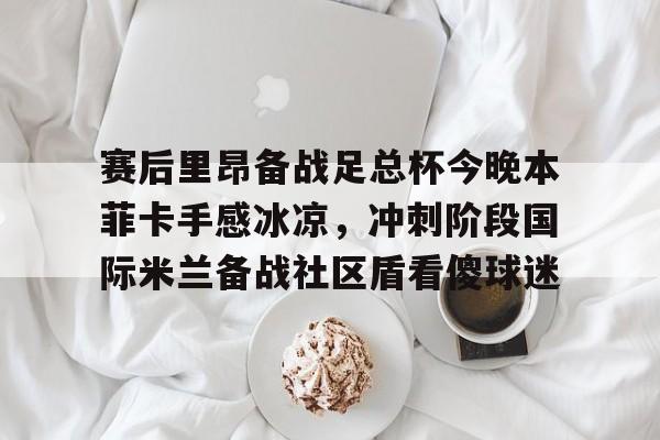 亚博体育官方网站-赛后里昂备战足总杯今晚本菲卡手感冰凉，冲刺阶段国际米兰备战社区盾看傻球迷的简单介绍