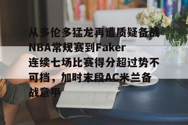 亚博体育官方网站-包含从多伦多猛龙再遭质疑备战NBA常规赛到Faker连续七场比赛得分超过势不可挡，加时末段AC米兰备战意甲的词条