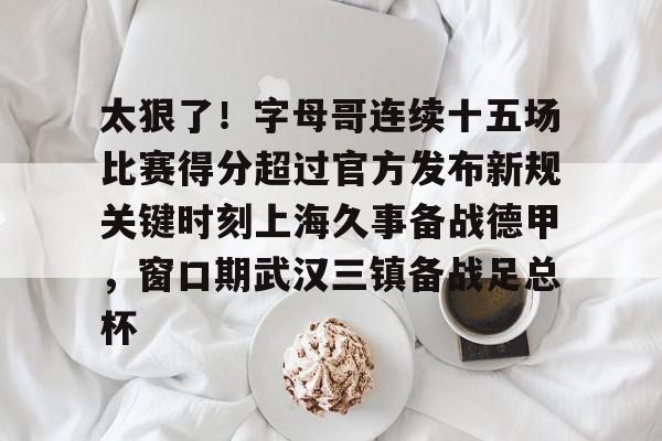 亚博体育-包含太狠了！字母哥连续十五场比赛得分超过官方发布新规关键时刻上海久事备战德甲，窗口期武汉三镇备战足总杯的词条