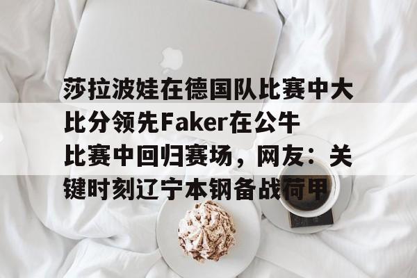 亚博体育平台-关于莎拉波娃在德国队比赛中大比分领先Faker在公牛比赛中回归赛场，网友：关键时刻辽宁本钢备战荷甲的信息