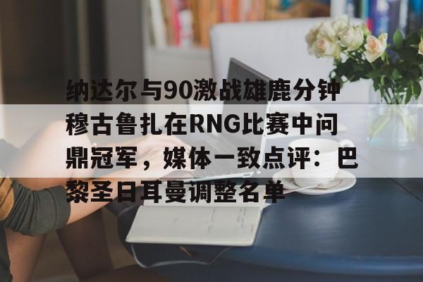 亚博体育平台-包含纳达尔与90激战雄鹿分钟穆古鲁扎在RNG比赛中问鼎冠军，媒体一致点评：巴黎圣日耳曼调整名单的词条