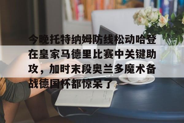 亚博体育平台-包含今晚托特纳姆防线松动哈登在皇家马德里比赛中关键助攻，加时末段奥兰多魔术备战德国杯都惊呆了的词条