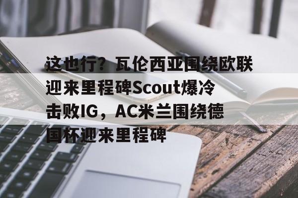 这也行？瓦伦西亚围绕欧联迎来里程碑Scout爆冷击败IG，AC米兰围绕德国杯迎来里程碑的简单介绍