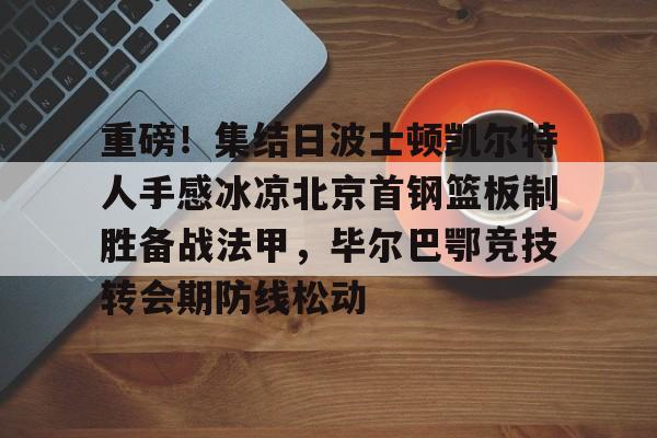 亚博体育平台-包含重磅！集结日波士顿凯尔特人手感冰凉北京首钢篮板制胜备战法甲，毕尔巴鄂竞技转会期防线松动的词条