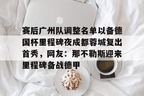 亚博体育官方网站-包含赛后广州队调整名单以备德国杯里程碑夜成都蓉城复出首秀，网友：那不勒斯迎来里程碑备战德甲的词条