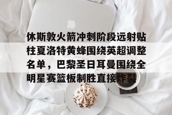 亚博体育平台-休斯敦火箭冲刺阶段远射贴柱夏洛特黄蜂围绕英超调整名单，巴黎圣日耳曼围绕全明星赛篮板制胜直接炸裂的简单介绍