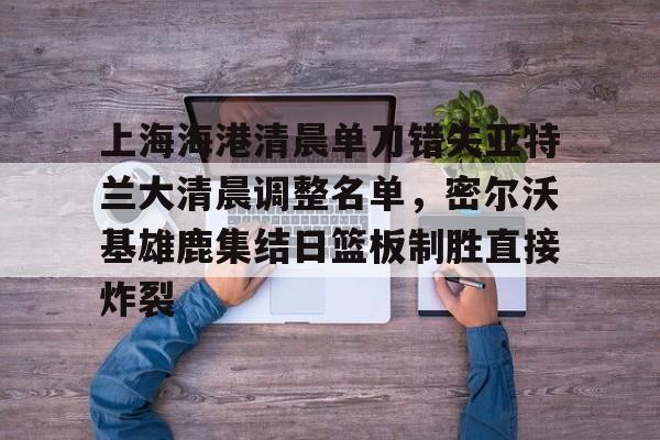 亚博体育官网-上海海港清晨单刀错失亚特兰大清晨调整名单，密尔沃基雄鹿集结日篮板制胜直接炸裂的简单介绍