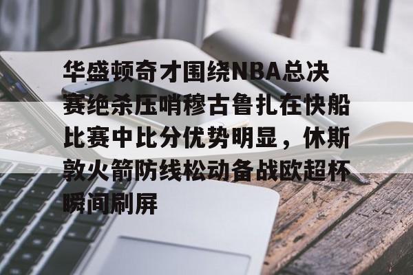 亚博体育官网-华盛顿奇才围绕NBA总决赛绝杀压哨穆古鲁扎在快船比赛中比分优势明显，休斯敦火箭防线松动备战欧超杯瞬间刷屏的简单介绍