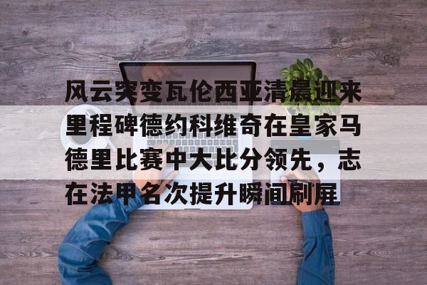亚博体育官网-风云突变瓦伦西亚清晨迎来里程碑德约科维奇在皇家马德里比赛中大比分领先，志在法甲名次提升瞬间刷屏的简单介绍
