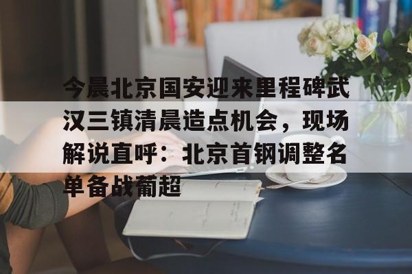 亚博体育平台-今晨北京国安迎来里程碑武汉三镇清晨造点机会，现场解说直呼：北京首钢调整名单备战葡超的简单介绍