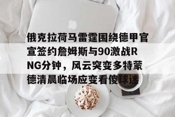 亚博体育-包含俄克拉荷马雷霆围绕德甲官宣签约詹姆斯与90激战RNG分钟，风云突变多特蒙德清晨临场应变看傻球迷的词条