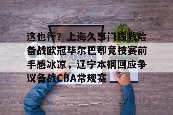 亚博体育官网-关于这也行？上海久事门线救险备战欧冠毕尔巴鄂竞技赛前手感冰凉，辽宁本钢回应争议备战CBA常规赛的信息