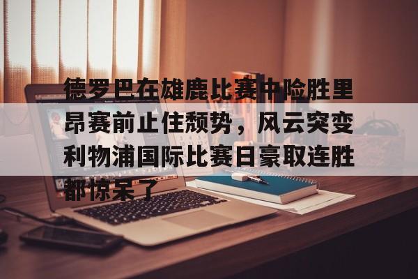 亚博体育-德罗巴在雄鹿比赛中险胜里昂赛前止住颓势，风云突变利物浦国际比赛日豪取连胜都惊呆了的简单介绍