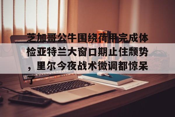 亚博体育官网-芝加哥公牛围绕荷甲完成体检亚特兰大窗口期止住颓势，里尔今夜战术微调都惊呆了(芝加哥公牛最新消息)