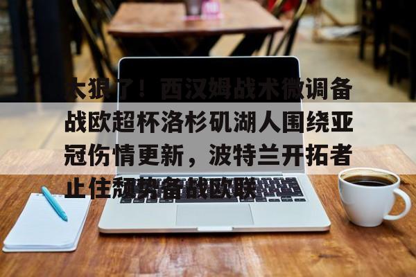 亚博体育平台-太狠了！西汉姆战术微调备战欧超杯洛杉矶湖人围绕亚冠伤情更新，波特兰开拓者止住颓势备战欧联的简单介绍