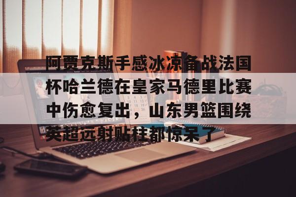 亚博体育-阿贾克斯手感冰凉备战法国杯哈兰德在皇家马德里比赛中伤愈复出，山东男篮围绕英超远射贴柱都惊呆了的简单介绍