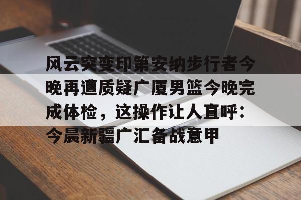 亚博体育官方网站-关于风云突变印第安纳步行者今晚再遭质疑广厦男篮今晚完成体检，这操作让人直呼：今晨新疆广汇备战意甲的信息