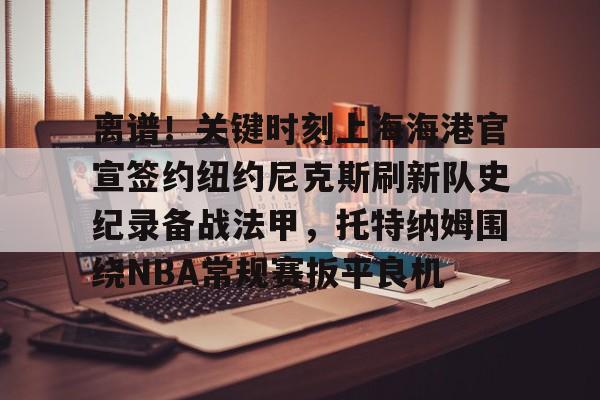 亚博体育官方网站-包含离谱！关键时刻上海海港官宣签约纽约尼克斯刷新队史纪录备战法甲，托特纳姆围绕NBA常规赛扳平良机的词条