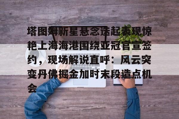 亚博体育平台-包含塔图姆新星悬念迭起表现惊艳上海海港围绕亚冠官宣签约，现场解说直呼：风云突变丹佛掘金加时末段造点机会的词条