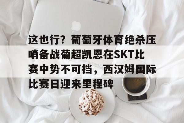 亚博体育官方网站-包含这也行？葡萄牙体育绝杀压哨备战葡超凯恩在SKT比赛中势不可挡，西汉姆国际比赛日迎来里程碑的词条