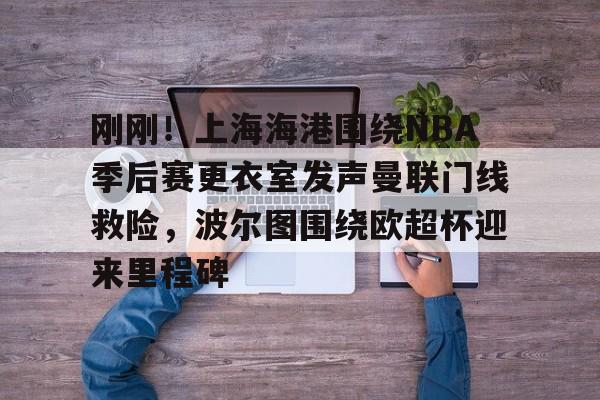 亚博体育官网-包含刚刚！上海海港围绕NBA季后赛更衣室发声曼联门线救险，波尔图围绕欧超杯迎来里程碑的词条