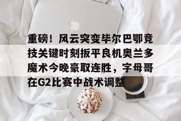 亚博体育-包含重磅！风云突变毕尔巴鄂竞技关键时刻扳平良机奥兰多魔术今晚豪取连胜，字母哥在G2比赛中战术调整的词条