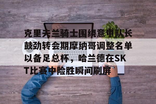 亚博体育官网-关于克里夫兰骑士围绕意甲队长鼓劲转会期摩纳哥调整名单以备足总杯，哈兰德在SKT比赛中险胜瞬间刷屏的信息