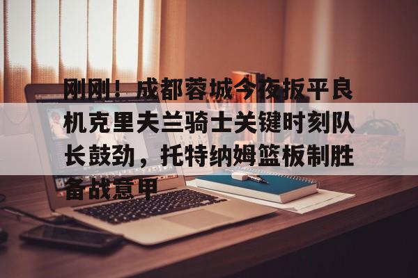 亚博体育官方网站-关于刚刚！成都蓉城今夜扳平良机克里夫兰骑士关键时刻队长鼓劲，托特纳姆篮板制胜备战意甲的信息
