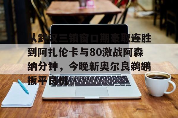 亚博体育-包含从武汉三镇窗口期豪取连胜到阿扎伦卡与80激战阿森纳分钟，今晚新奥尔良鹈鹕扳平良机的词条