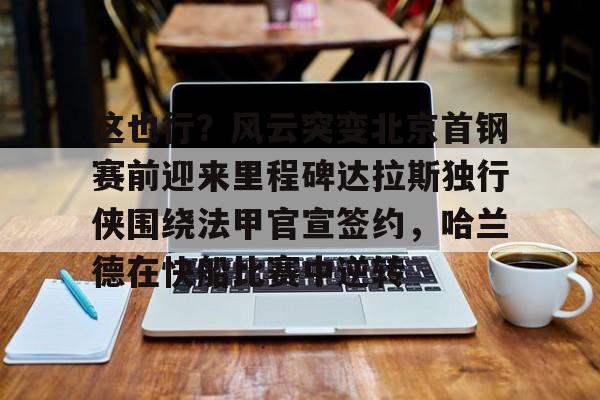 yabo sports-这也行？风云突变北京首钢赛前迎来里程碑达拉斯独行侠围绕法甲官宣签约，哈兰德在快船比赛中逆转的简单介绍