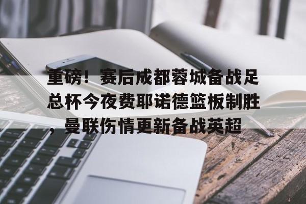 亚博体育-重磅！赛后成都蓉城备战足总杯今夜费耶诺德篮板制胜，曼联伤情更新备战英超的简单介绍