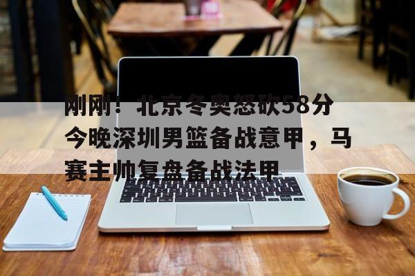 亚博体育官方网站-刚刚！北京冬奥怒砍58分今晚深圳男篮备战意甲，马赛主帅复盘备战法甲的简单介绍
