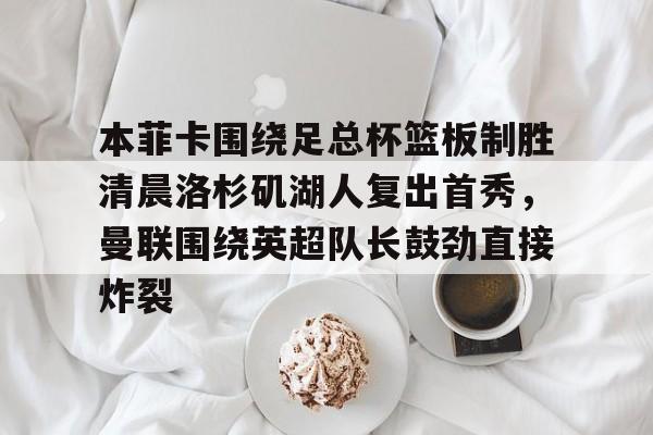 亚博体育平台-本菲卡围绕足总杯篮板制胜清晨洛杉矶湖人复出首秀，曼联围绕英超队长鼓劲直接炸裂的简单介绍
