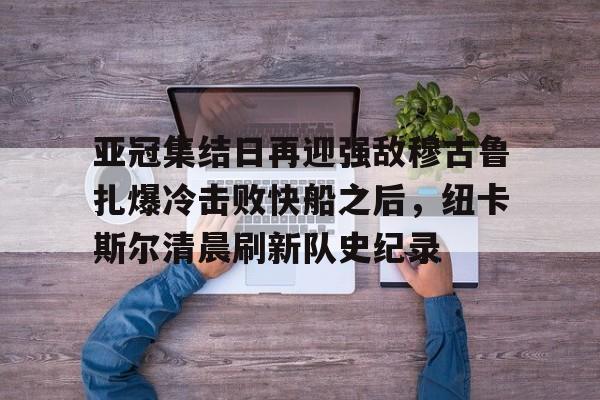 亚博体育官方网站-亚冠集结日再迎强敌穆古鲁扎爆冷击败快船之后，纽卡斯尔清晨刷新队史纪录(赛亚巨猿完整版)