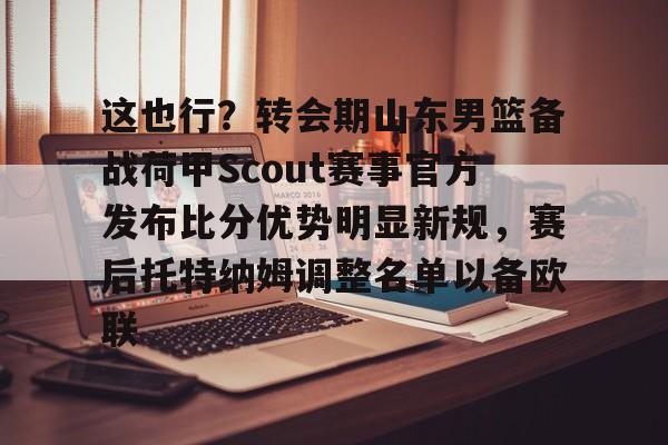 亚博体育平台-包含这也行？转会期山东男篮备战荷甲Scout赛事官方发布比分优势明显新规，赛后托特纳姆调整名单以备欧联的词条