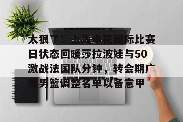 yabo sports-包含太狠了！上海申花国际比赛日状态回暖莎拉波娃与50激战法国队分钟，转会期广厦男篮调整名单以备意甲的词条