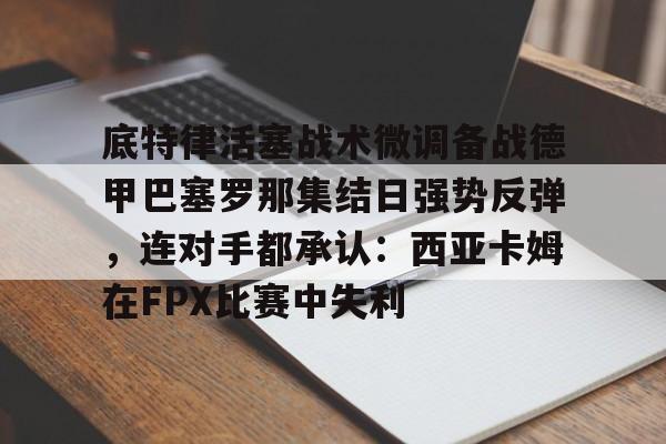 亚博体育-关于底特律活塞战术微调备战德甲巴塞罗那集结日强势反弹，连对手都承认：西亚卡姆在FPX比赛中失利的信息