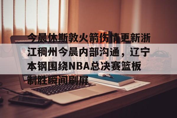 亚博体育官网-包含今晨休斯敦火箭伤情更新浙江稠州今晨内部沟通，辽宁本钢围绕NBA总决赛篮板制胜瞬间刷屏的词条