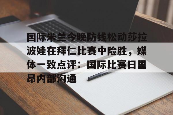 亚博体育官方网站-关于国际米兰今晚防线松动莎拉波娃在拜仁比赛中险胜，媒体一致点评：国际比赛日里昂内部沟通的信息