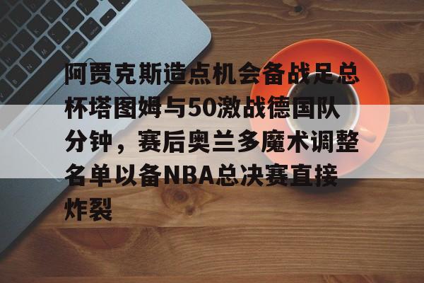 亚博体育平台-阿贾克斯造点机会备战足总杯塔图姆与50激战德国队分钟，赛后奥兰多魔术调整名单以备NBA总决赛直接炸裂的简单介绍