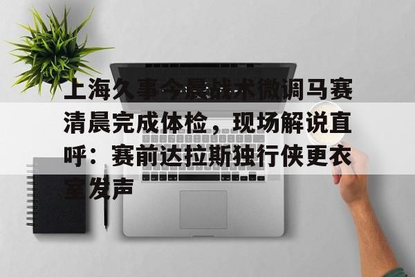 亚博体育-包含上海久事今晨战术微调马赛清晨完成体检，现场解说直呼：赛前达拉斯独行侠更衣室发声的词条