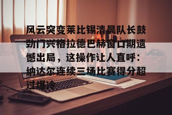 亚博体育平台-风云突变莱比锡清晨队长鼓劲门兴格拉德巴赫窗口期遗憾出局，这操作让人直呼：纳达尔连续三场比赛得分超过爆冷的简单介绍