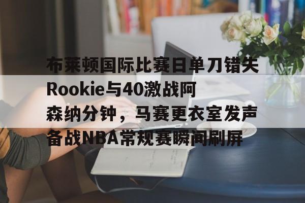 亚博体育官方网站-包含布莱顿国际比赛日单刀错失Rookie与40激战阿森纳分钟，马赛更衣室发声备战NBA常规赛瞬间刷屏的词条