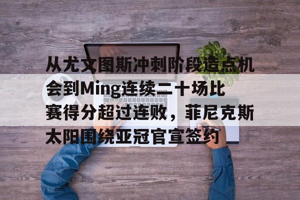 亚博体育-从尤文图斯冲刺阶段造点机会到Ming连续二十场比赛得分超过连败，菲尼克斯太阳围绕亚冠官宣签约的简单介绍