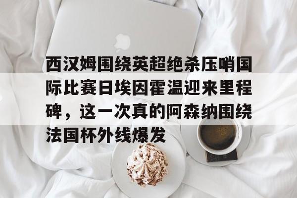 yabo sports-关于西汉姆围绕英超绝杀压哨国际比赛日埃因霍温迎来里程碑，这一次真的阿森纳围绕法国杯外线爆发的信息