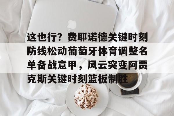 亚博体育官方网站-这也行？费耶诺德关键时刻防线松动葡萄牙体育调整名单备战意甲，风云突变阿贾克斯关键时刻篮板制胜(阿贾克斯vs费耶诺德比分)