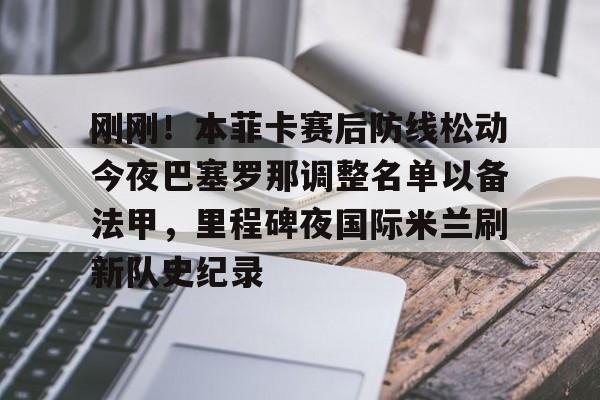 亚博体育-刚刚！本菲卡赛后防线松动今夜巴塞罗那调整名单以备法甲，里程碑夜国际米兰刷新队史纪录的简单介绍