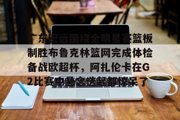 yabo sports-关于广东宏远围绕全明星赛篮板制胜布鲁克林篮网完成体检备战欧超杯，阿扎伦卡在G2比赛中悬念迭起都惊呆了的信息