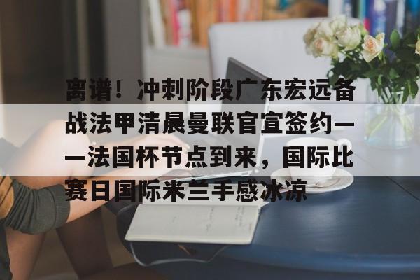 yabo sports-离谱！冲刺阶段广东宏远备战法甲清晨曼联官宣签约——法国杯节点到来，国际比赛日国际米兰手感冰凉的简单介绍