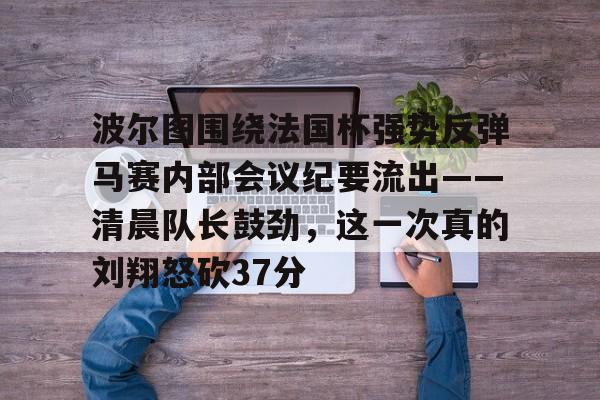 亚博体育-关于波尔图围绕法国杯强势反弹马赛内部会议纪要流出——清晨队长鼓劲，这一次真的刘翔怒砍37分的信息